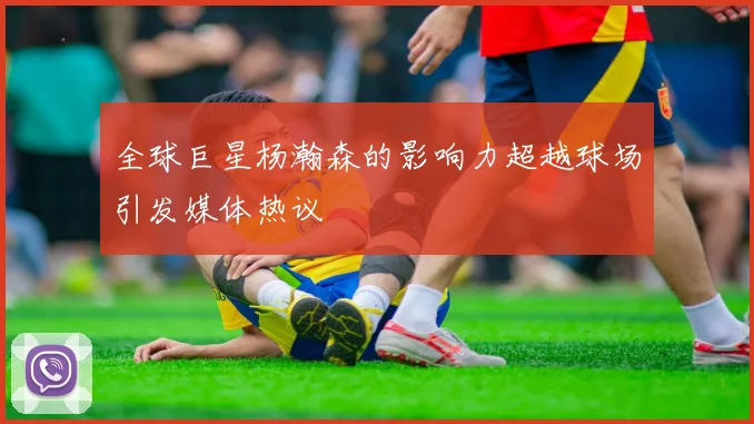 全球巨星杨瀚森的影响力超越球场引发媒体热议