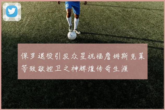 保罗退役引发众星祝福詹姆斯克莱等致敬控卫之神辉煌传奇生涯