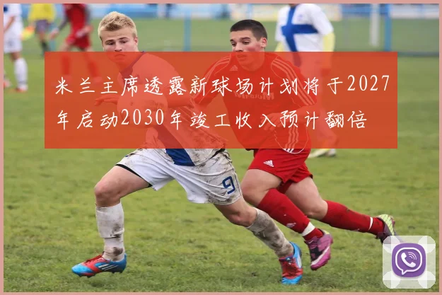 米兰主席透露新球场计划将于2027年启动2030年竣工收入预计翻倍