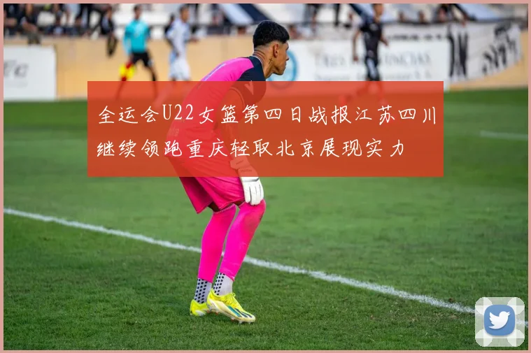 全运会U22女篮第四日战报江苏四川继续领跑重庆轻取北京展现实力