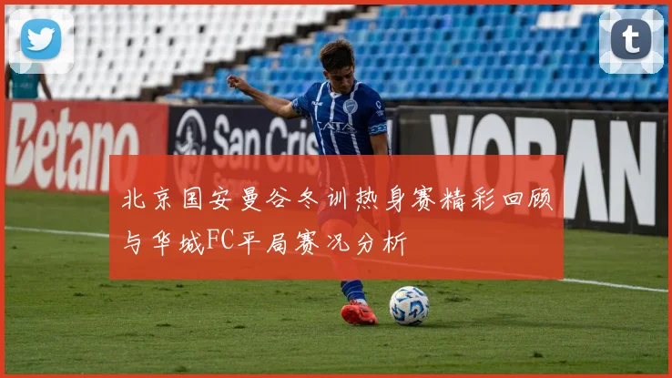北京国安曼谷冬训热身赛精彩回顾与华城FC平局赛况分析