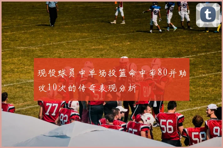 现役球员中单场投篮命中率80并助攻10次的传奇表现分析