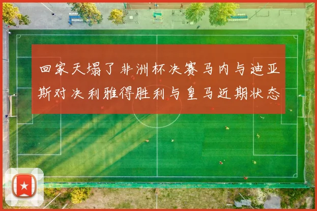 回家天塌了非洲杯决赛马内与迪亚斯对决利雅得胜利与皇马近期状态堪忧