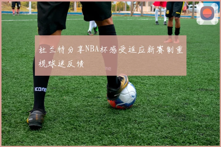 杜兰特分享NBA杯感受适应新赛制重视球迷反馈