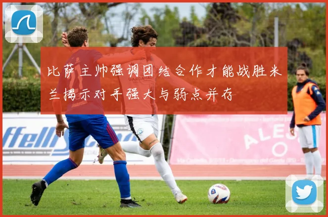 比萨主帅强调团结合作才能战胜米兰揭示对手强大与弱点并存