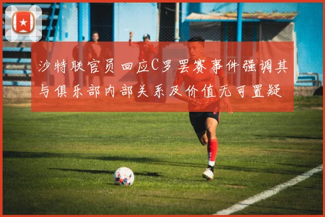 沙特联官员回应C罗罢赛事件强调其与俱乐部内部关系及价值无可置疑
