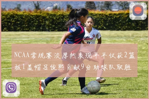 NCAA常规赛淡厚然表现平平仅获2篮板1盖帽吕俊熙贡献9分助球队取胜