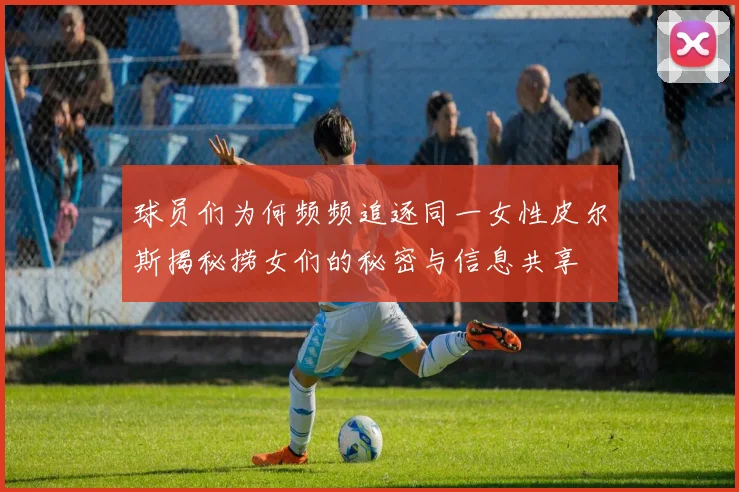 球员们为何频频追逐同一女性皮尔斯揭秘捞女们的秘密与信息共享