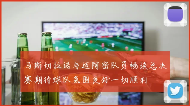 马斯切拉诺与迈阿密队员畅谈总决赛期待球队氛围良好一切顺利