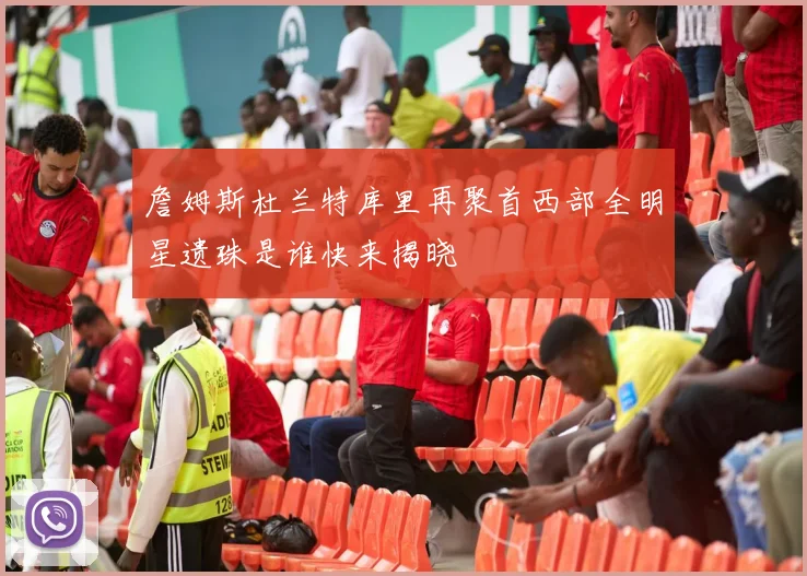 詹姆斯杜兰特库里再聚首西部全明星遗珠是谁快来揭晓