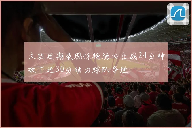 文班近期表现惊艳场均出战24分钟砍下近30分助力球队争胜