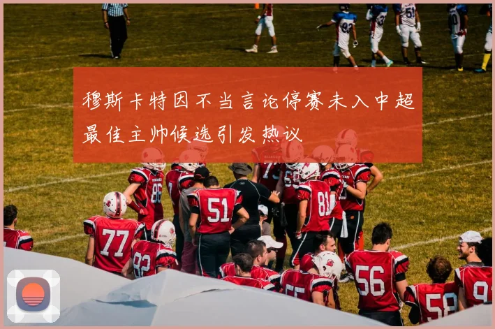 穆斯卡特因不当言论停赛未入中超最佳主帅候选引发热议